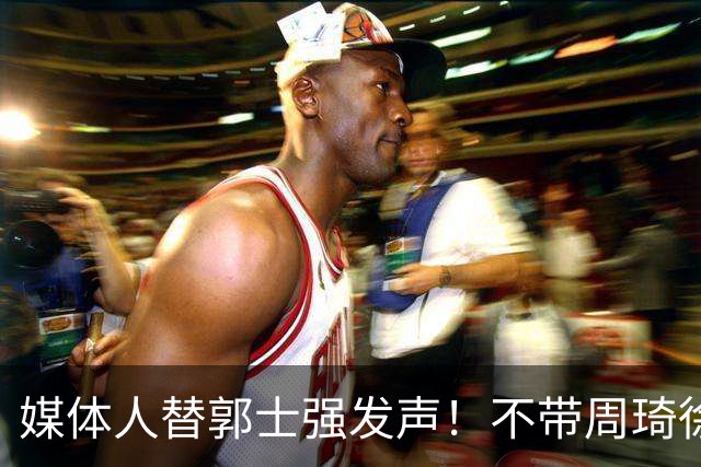 媒体人替郭士强发声！不带周琦徐杰、长期集训并非主帅说了算？